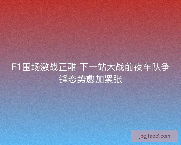 F1围场激战正酣 下一站大战前夜车队争锋态势愈加紧张