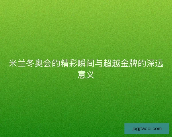 米兰冬奥会的精彩瞬间与超越金牌的深远意义