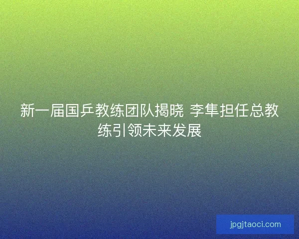 新一届国乒教练团队揭晓 李隼担任总教练引领未来发展