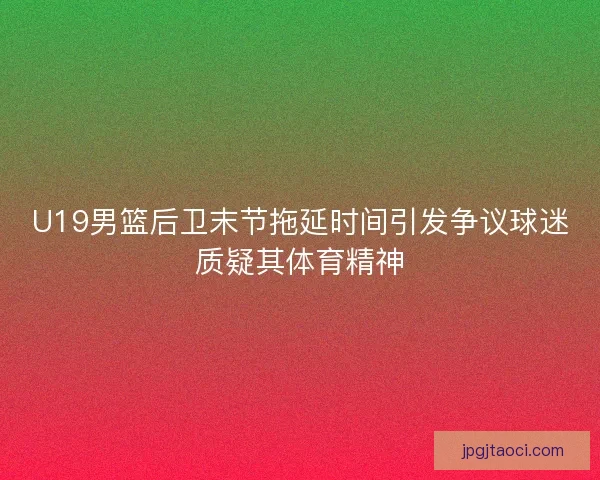 U19男篮后卫末节拖延时间引发争议球迷质疑其体育精神
