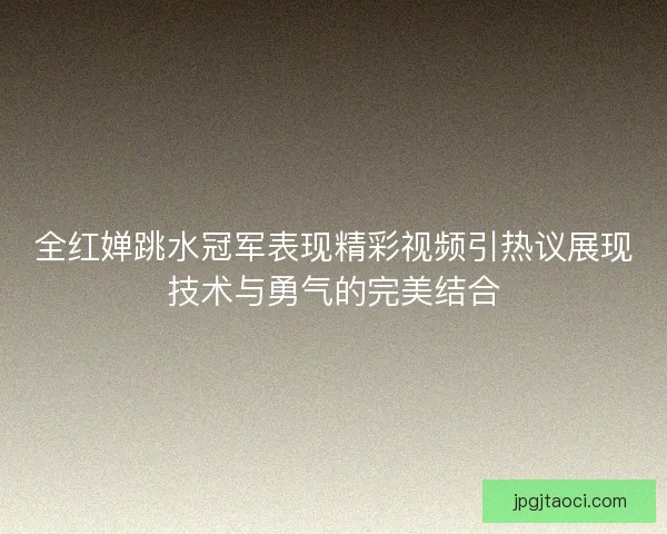 全红婵跳水冠军表现精彩视频引热议展现技术与勇气的完美结合